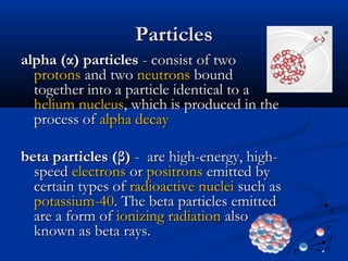 ParticlesParticles
alpha (α) particlesalpha (α) particles - consist of two- consist of two
protonsprotons and twoand two neutronsneutrons boundbound
together into a particle identical to atogether into a particle identical to a
heliumhelium nucleusnucleus, which is produced in the, which is produced in the
process ofprocess of alpha decayalpha decay
beta particles (β)beta particles (β) - are high-energy, high-- are high-energy, high-
speedspeed electronselectrons oror positronspositrons emitted byemitted by
certain types ofcertain types of radioactiveradioactive nucleinuclei such assuch as
potassium-40potassium-40. The beta particles emitted. The beta particles emitted
are a form ofare a form of ionizing radiationionizing radiation alsoalso
known as beta rays.known as beta rays.
 