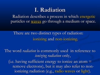 I. RadiationI. Radiation
Radiation describes a process in whichRadiation describes a process in which energeticenergetic
particles orparticles or waveswaves go through a medium or space.go through a medium or space.
There are two distinct types of radiation:There are two distinct types of radiation:
ionizingionizing andand non-ionizingnon-ionizing..
The wordThe word radiationradiation is commonly used in reference tois commonly used in reference to
ionizing radiationionizing radiation only,only,
(i.e. having sufficient energy to ionize an atom =(i.e. having sufficient energy to ionize an atom =
remove electrons), but it may also refer to non-remove electrons), but it may also refer to non-
ionizing radiation (e.g.,ionizing radiation (e.g., radio wavesradio waves oror lightlight).).
 