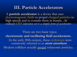 III. Particle AcceleratorsIII. Particle Accelerators
AA particle acceleratorparticle accelerator is a device that usesis a device that uses
electromagnetic fieldselectromagnetic fields to propelto propel chargedcharged particlesparticles toto
high speeds and to contain them in beams.high speeds and to contain them in beams. AnAn
ordinaryordinary CRTCRT television set is a simple form of accelerator.television set is a simple form of accelerator.
There are two basic types:There are two basic types:
electrostatic and oscillating field accelerators.electrostatic and oscillating field accelerators.
In the early 20th century, theseIn the early 20th century, these cyclotronscyclotrons werewere
commonly referred to ascommonly referred to as atom smashersatom smashers..
Modern colliders actuallyModern colliders actually propelpropel subatomic particles.subatomic particles.
 