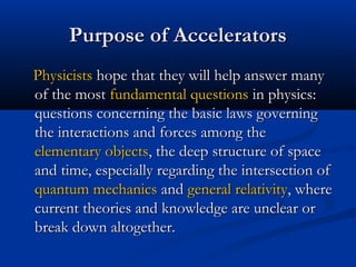 Purpose of AcceleratorsPurpose of Accelerators
PhysicistsPhysicists hope that they will help answer manyhope that they will help answer many
of the mostof the most fundamental questionsfundamental questions in physics:in physics:
questions concerning the basic laws governingquestions concerning the basic laws governing
the interactions and forces among thethe interactions and forces among the
elementary objectselementary objects, the deep structure of space, the deep structure of space
and time, especially regarding the intersection ofand time, especially regarding the intersection of
quantum mechanicsquantum mechanics andand general relativitygeneral relativity, where, where
current theories and knowledge are unclear orcurrent theories and knowledge are unclear or
break down altogether.break down altogether.
 