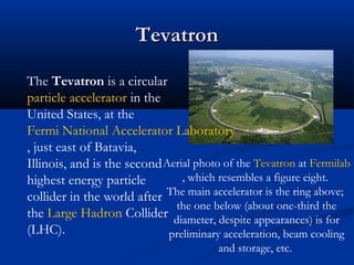 TevatronTevatron
Aerial photo of the Tevatron at Fermilab
, which resembles a figure eight.
The main accelerator is the ring above;
the one below (about one-third the
diameter, despite appearances) is for
preliminary acceleration, beam cooling
and storage, etc.
The Tevatron is a circular
particle accelerator in the
United States, at the
Fermi National Accelerator Laboratory
, just east of Batavia,
Illinois, and is the second
highest energy particle
collider in the world after
the Large Hadron Collider
(LHC).
 