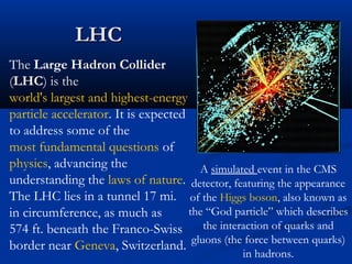 LHCLHC
A simulated event in the CMS
detector, featuring the appearance
of the Higgs boson, also known as
the “God particle” which describes
the interaction of quarks and
gluons (the force between quarks)
in hadrons.
The Large Hadron Collider
(LHC) is the
world's largest and highest-energy
particle accelerator. It is expected
to address some of the
most fundamental questions of
physics, advancing the
understanding the laws of nature.
The LHC lies in a tunnel 17 mi.
in circumference, as much as
574 ft. beneath the Franco-Swiss
border near Geneva, Switzerland.
 