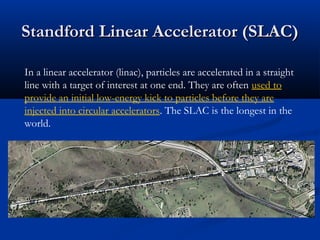 Standford Linear Accelerator (SLAC)Standford Linear Accelerator (SLAC)
In a linear accelerator (linac), particles are accelerated in a straight
line with a target of interest at one end. They are often used to
provide an initial low-energy kick to particles before they are
injected into circular accelerators. The SLAC is the longest in the
world.
 