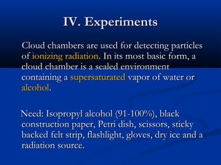 IV. ExperimentsIV. Experiments
Cloud chambers are used for detecting particlesCloud chambers are used for detecting particles
ofof ionizing radiationionizing radiation. In its most basic form, a. In its most basic form, a
cloud chamber is a sealed environmentcloud chamber is a sealed environment
containing acontaining a supersaturatedsupersaturated vapor of water orvapor of water or
alcoholalcohol..
Need: Isopropyl alcohol (91-100%), blackNeed: Isopropyl alcohol (91-100%), black
construction paper, Petri dish, scissors, stickyconstruction paper, Petri dish, scissors, sticky
backed felt strip, flashlight, gloves, dry ice and abacked felt strip, flashlight, gloves, dry ice and a
radiation source.radiation source.
 