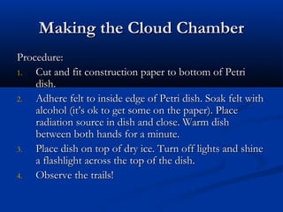 Making the Cloud ChamberMaking the Cloud Chamber
Procedure:Procedure:
1.1. Cut and fit construction paper to bottom of PetriCut and fit construction paper to bottom of Petri
dish.dish.
2.2. Adhere felt to inside edge of Petri dish. Soak felt withAdhere felt to inside edge of Petri dish. Soak felt with
alcohol (it’s ok to get some on the paper). Placealcohol (it’s ok to get some on the paper). Place
radiation source in dish and close. Warm dishradiation source in dish and close. Warm dish
between both hands for a minute.between both hands for a minute.
3.3. Place dish on top of dry ice. Turn off lights and shinePlace dish on top of dry ice. Turn off lights and shine
a flashlight across the top of the dish.a flashlight across the top of the dish.
4.4. Observe the trails!Observe the trails!
 