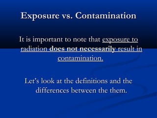 Exposure vs. ContaminationExposure vs. Contamination
It is important to note thatIt is important to note that exposure toexposure to
radiationradiation does not necessarilydoes not necessarily result inresult in
contamination.contamination.
Let’s look at the definitions and theLet’s look at the definitions and the
differences between the them.differences between the them.
 