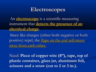 ElectroscopesElectroscopes
AnAn electroscopeelectroscope is a scientific measuringis a scientific measuring
instrument thatinstrument that detects the presence of andetects the presence of an
electrical chargeelectrical charge..
Since like charges (either both negative or bothSince like charges (either both negative or both
positive) repel, thepositive) repel, the flaps on the end will moveflaps on the end will move
away from each other.away from each other.
Need:Need: Piece of copper wire (8”), tape, top of
plastic container, glass jar, aluminum foil,
scissors and a straw (cut to 2 or 3 in.).
 