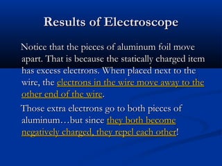 Results of ElectroscopeResults of Electroscope
Notice that the pieces of aluminum foil moveNotice that the pieces of aluminum foil move
apart. That is because the statically charged itemapart. That is because the statically charged item
has excess electrons. When placed next to thehas excess electrons. When placed next to the
wire, thewire, the electrons in the wire move away to theelectrons in the wire move away to the
other end of the wireother end of the wire..
Those extra electrons go to both pieces ofThose extra electrons go to both pieces of
aluminum…but sincealuminum…but since they both becomethey both become
negatively charged, they repel each othernegatively charged, they repel each other!!
 