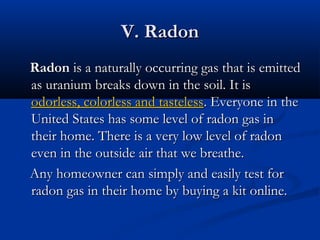 V. RadonV. Radon
RadonRadon is a naturally occurring gas that is emittedis a naturally occurring gas that is emitted
as uranium breaks down in the soil. It isas uranium breaks down in the soil. It is
odorless, colorless and tastelessodorless, colorless and tasteless. Everyone in the. Everyone in the
United States has some level of radon gas inUnited States has some level of radon gas in
their home. There is a very low level of radontheir home. There is a very low level of radon
even in the outside air that we breathe.even in the outside air that we breathe.
Any homeowner can simply and easily test forAny homeowner can simply and easily test for
radon gas in their home by buying a kit online.radon gas in their home by buying a kit online.
 