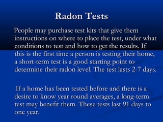 Radon TestsRadon Tests
People may purchase test kits that give themPeople may purchase test kits that give them
instructions on where to place the test, under whatinstructions on where to place the test, under what
conditions to test and how to get the results. Ifconditions to test and how to get the results. If
this is the first time a person is testing their home,this is the first time a person is testing their home,
a short-term test is a good starting point toa short-term test is a good starting point to
determine their radon level. The test lasts 2-7 days.determine their radon level. The test lasts 2-7 days.
If a home has been tested before and there is aIf a home has been tested before and there is a
desire to know year round averages, a long-termdesire to know year round averages, a long-term
test may benefit them. These tests last 91 days totest may benefit them. These tests last 91 days to
one year.one year.
 