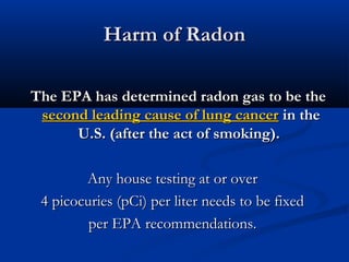 Harm of RadonHarm of Radon
The EPA has determined radon gas to be theThe EPA has determined radon gas to be the
second leading cause of lung cancersecond leading cause of lung cancer in thein the
U.S. (after the act of smoking).U.S. (after the act of smoking).
Any house testing at or overAny house testing at or over
4 picocuries (pCi) per liter needs to be fixed4 picocuries (pCi) per liter needs to be fixed
per EPA recommendations.per EPA recommendations.
 