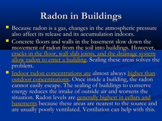 Radon in BuildingsRadon in Buildings
 Because radon is a gas, changes in the atmospheric pressureBecause radon is a gas, changes in the atmospheric pressure
also affect its release and its accumulation indoors.also affect its release and its accumulation indoors.
 Concrete floors and walls in the basement slow down theConcrete floors and walls in the basement slow down the
movement of radon from the soil into buildings. However,movement of radon from the soil into buildings. However,
cracks in the floor, wall slab joints, and the drainage systemcracks in the floor, wall slab joints, and the drainage system
allow radon to enter a buildingallow radon to enter a building. Sealing these areas solves the. Sealing these areas solves the
problem.problem.
 Indoor radon concentrations areIndoor radon concentrations are almost alwaysalmost always higher thanhigher than
outdoor concentrationsoutdoor concentrations. Once inside a building, the radon. Once inside a building, the radon
cannot easily escape. The sealing of buildings to conservecannot easily escape. The sealing of buildings to conserve
energy reduces the intake of outside air and worsens theenergy reduces the intake of outside air and worsens the
situation. Radon levels aresituation. Radon levels are generally highest in cellars andgenerally highest in cellars and
basementsbasements because these areas are nearest to the source andbecause these areas are nearest to the source and
are usually poorly ventilated. Ventilation can help with this.are usually poorly ventilated. Ventilation can help with this.
 