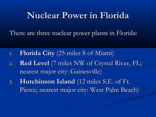Nuclear Power in FloridaNuclear Power in Florida
There are three nuclear power plants in Florida:There are three nuclear power plants in Florida:
1.1. Florida CityFlorida City (25 miles S of Miami)(25 miles S of Miami)
2.2. Red LevelRed Level (7 miles NW of Crystal River, FL;(7 miles NW of Crystal River, FL;
nearest major city: Gainesville)nearest major city: Gainesville)
3.3. Hutchinson IslandHutchinson Island (12 miles S.E. of Ft.(12 miles S.E. of Ft.
Pierce; nearest major city: West Palm Beach)Pierce; nearest major city: West Palm Beach)
 