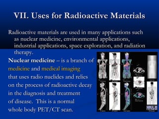 VII. Uses for Radioactive MaterialsVII. Uses for Radioactive Materials
Radioactive materials are used in many applications suchRadioactive materials are used in many applications such
as nuclear medicine, environmental applications,as nuclear medicine, environmental applications,
industrial applications, space exploration, and radiationindustrial applications, space exploration, and radiation
therapy.therapy.
Nuclear medicineNuclear medicine – is a branch of– is a branch of
medicinemedicine andand medical imagingmedical imaging
that uses radio nuclides and reliesthat uses radio nuclides and relies
on the process of radioactive decayon the process of radioactive decay
in the diagnosis and treatmentin the diagnosis and treatment
of disease. This is a nof disease. This is a normalormal
whole body PET/CT scan.whole body PET/CT scan.
 