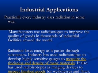 Industrial ApplicationsIndustrial Applications
Practically every industry uses radiation in somePractically every industry uses radiation in some
way.way.
Manufacturers use radioisotopes to improve theManufacturers use radioisotopes to improve the
quality of goods in thousands of industrialquality of goods in thousands of industrial
facilities around the world.facilities around the world.
Radiation loses energy as it passes throughRadiation loses energy as it passes through
substances. Industry has used radioisotopes tosubstances. Industry has used radioisotopes to
develop highly sensitive gauges todevelop highly sensitive gauges to measure themeasure the
thickness and density of many materialsthickness and density of many materials. It also. It also
has used radioisotopes as imaging devices tohas used radioisotopes as imaging devices to
inspect finished goodsinspect finished goods for weaknesses and flaws.for weaknesses and flaws.
 
