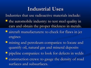 Industrial UsesIndustrial Uses
Industries that use radioactive materials include:Industries that use radioactive materials include:
 the automobile industry: to test steel quality inthe automobile industry: to test steel quality in
cars and obtain the proper thickness in metals.cars and obtain the proper thickness in metals.
 aircraft manufacturers: to check for flaws in jetaircraft manufacturers: to check for flaws in jet
enginesengines
 mining and petroleum companies: to locate andmining and petroleum companies: to locate and
quantify oil, natural gas and mineral depositsquantify oil, natural gas and mineral deposits
 pipeline companies: to look for defects in weldspipeline companies: to look for defects in welds
 construction crews: to gauge the density of roadconstruction crews: to gauge the density of road
surfaces and subsurfaces.surfaces and subsurfaces.
 