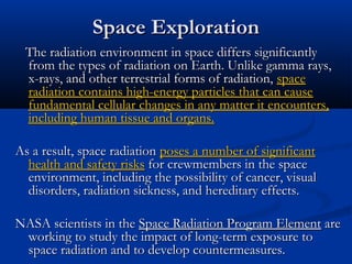 Space ExplorationSpace Exploration
The radiation environment in space differs significantlyThe radiation environment in space differs significantly
from the types of radiation on Earth. Unlike gamma rays,from the types of radiation on Earth. Unlike gamma rays,
x-rays, and other terrestrial forms of radiation,x-rays, and other terrestrial forms of radiation, spacespace
radiation contains high-energy particles that can causeradiation contains high-energy particles that can cause
fundamental cellular changes in any matter it encounters,fundamental cellular changes in any matter it encounters,
including human tissue and organs.including human tissue and organs.
As a result, space radiationAs a result, space radiation poses a number of significantposes a number of significant
health and safety riskshealth and safety risks for crewmembers in the spacefor crewmembers in the space
environment, including the possibility of cancer, visualenvironment, including the possibility of cancer, visual
disorders, radiation sickness, and hereditary effects.disorders, radiation sickness, and hereditary effects.
NASA scientists in theNASA scientists in the Space Radiation Program ElementSpace Radiation Program Element areare
working to study the impact of long-term exposure toworking to study the impact of long-term exposure to
space radiation and to develop countermeasures.space radiation and to develop countermeasures.
 
