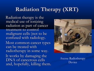 Radiation Therapy (XRT)Radiation Therapy (XRT)
Radiation therapy is theRadiation therapy is the
medical use of ionizingmedical use of ionizing
radiation as part of cancerradiation as part of cancer
treatment to controltreatment to control
malignant cells (not to bemalignant cells (not to be
confused with radiology.confused with radiology.
Most common cancer typesMost common cancer types
can be treated withcan be treated with
radiotherapy in some way.radiotherapy in some way.
It works by damaging theIt works by damaging the
DNA of cancerous cellsDNA of cancerous cells
and, hopefully, killing them.and, hopefully, killing them.
Axesse Radiotherapy
Device
 