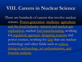 VIII. Careers in Nuclear ScienceVIII. Careers in Nuclear Science
There are hundreds of careers that involve nuclearThere are hundreds of careers that involve nuclear
science.science. Power generationPower generation,, medicinemedicine,, agricultureagriculture
and the food industryand the food industry,, mineral and nuclear gasmineral and nuclear gas
explorationexploration, nuclear, nuclear fuel manufacturingfuel manufacturing, working, working
forfor regulatory agenciesregulatory agencies,, designing reactorsdesigning reactors andand
power sources, working forpower sources, working for labslabs that use nuclearthat use nuclear
technology and other fields such astechnology and other fields such as carboncarbon
dating in archaeology, art authentication, anddating in archaeology, art authentication, and
forensic analysis.forensic analysis.
 