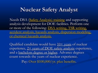 Nuclear Safety AnalystNuclear Safety Analyst
Needs DSA (Needs DSA (Safety Analysis) trainingSafety Analysis) training and supportingand supporting
analysis development for DOE facilities. Perform oneanalysis development for DOE facilities. Perform one
or more of the following:or more of the following: DSA writing, TSR writing,DSA writing, TSR writing,
accident analysis, hazards analysis, dispersion modeling,accident analysis, hazards analysis, dispersion modeling,
or chemical hazards analysis.or chemical hazards analysis.
Qualified candidate would haveQualified candidate would have 10+ years10+ years of nuclearof nuclear
experience,experience, 2+ years of DOE safety analysis2+ years of DOE safety analysis experience,experience,
and aand a bachelors degree or higherbachelors degree or higher. Advance degrees. Advance degrees
count towards the years of nuclear experience.count towards the years of nuclear experience.
Pay:Pay: Over $100,000/yr. plus benefitsOver $100,000/yr. plus benefits..
 