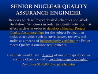 SENIOR NUCLEAR QUALITYSENIOR NUCLEAR QUALITY
ASSURANCE ENGINEERASSURANCE ENGINEER
Reviews Nuclear Project detailed schedules and WorkReviews Nuclear Project detailed schedules and Work
Breakdown Structures in order to identify activities thatBreakdown Structures in order to identify activities that
affect nuclear in order toaffect nuclear in order to develop a Nuclear Projectdevelop a Nuclear Project
Quality Assurance PlanQuality Assurance Plan for the subject Project thatfor the subject Project that
includes activities such as surveillances, reviews, andincludes activities such as surveillances, reviews, and
audits as a means ofaudits as a means of independently verifyingindependently verifying the Projectthe Project
meets Quality Assurance requirements.meets Quality Assurance requirements.
Candidate would have 5Candidate would have 5+ years+ years of nuclear experience, noof nuclear experience, no
security clearance and asecurity clearance and a bachelors degree or higherbachelors degree or higher..
Pay:Pay: Over $100,000/yr. plus benefits.Over $100,000/yr. plus benefits.
 