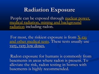 Radiation ExposureRadiation Exposure
People can be exposed throughPeople can be exposed through nuclear power,nuclear power,
medical radiation, mining and backgroundmedical radiation, mining and background
radiationradiation including radon.including radon.
For most, the riskiest exposure is fromFor most, the riskiest exposure is from X-rayX-ray
and other medical testsand other medical tests. These tests usually use. These tests usually use
very, very low doses.very, very low doses.
Radon exposure for humans is commonly fromRadon exposure for humans is commonly from
basements in areas where radon is present. Tobasements in areas where radon is present. To
alleviate the risk, radon testing in homes withalleviate the risk, radon testing in homes with
basements is highly recommended.basements is highly recommended.
 