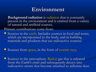 EnvironmentEnvironment
Background radiationBackground radiation isis radiationradiation that is constantlythat is constantly
present in the environment and is emitted from a varietypresent in the environment and is emitted from a variety
of natural and artificial sources.of natural and artificial sources.
Primary contributions come from:Primary contributions come from:
 Sources in theSources in the earthearth. Includes sources in food and water,. Includes sources in food and water,
which are incorporated in the body, and in buildingwhich are incorporated in the body, and in building
materials and products that use radioactive sources;materials and products that use radioactive sources;
 Sources fromSources from spacespace, in the form of, in the form of cosmic rayscosmic rays;;
 Sources in the atmosphere.Sources in the atmosphere. RadonRadon gas that is releasedgas that is released
from the Earth's crust and subsequently decays intofrom the Earth's crust and subsequently decays into
radioactive atoms that become attached to airborne dust.radioactive atoms that become attached to airborne dust.
 