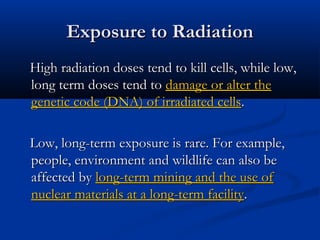 Exposure to RadiationExposure to Radiation
High radiation doses tend to kill cells, while low,High radiation doses tend to kill cells, while low,
long term doses tend tolong term doses tend to damage or alter thedamage or alter the
genetic code (DNA) of irradiated cellsgenetic code (DNA) of irradiated cells..
Low, long-term exposure is rare. For example,Low, long-term exposure is rare. For example,
people, environment and wildlife can also bepeople, environment and wildlife can also be
affected byaffected by long-term mining and the use oflong-term mining and the use of
nuclear materials at a long-term facilitynuclear materials at a long-term facility..
 
