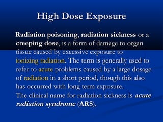 High Dose ExposureHigh Dose Exposure
Radiation poisoningRadiation poisoning,, radiation sicknessradiation sickness or aor a
creeping dosecreeping dose, is a form of damage to organ, is a form of damage to organ
tissue caused by excessive exposure totissue caused by excessive exposure to
ionizing radiationionizing radiation. The term is generally used to. The term is generally used to
refer torefer to acuteacute problems caused by a large dosageproblems caused by a large dosage
ofof radiationradiation in a short period, though this alsoin a short period, though this also
has occurred with long term exposure.has occurred with long term exposure.
The clinical name for radiation sickness isThe clinical name for radiation sickness is acuteacute
radiation syndromeradiation syndrome ((ARSARS).).
 