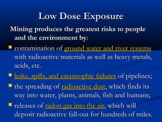 Mining produces the greatest risks to peopleMining produces the greatest risks to people
and the environment byand the environment by::
 contamination ofcontamination of ground water and river systemsground water and river systems
with radioactive materials as well as heavy metals,with radioactive materials as well as heavy metals,
acids, etc.acids, etc.
 leaks, spills, and catastrophic failuresleaks, spills, and catastrophic failures of pipelines;of pipelines;
 the spreading ofthe spreading of radioactive dustradioactive dust, which finds its, which finds its
way into water, plants, animals, fish and humans;way into water, plants, animals, fish and humans;
 releases ofreleases of radon gas into the airradon gas into the air, which will, which will
deposit radioactive fall-out for hundreds of miles.deposit radioactive fall-out for hundreds of miles.
Low Dose ExposureLow Dose Exposure
 