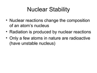 Nuclear Stability
• Nuclear reactions change the composition
of an atom’s nucleus
• Radiation is produced by nuclear reactions
• Only a few atoms in nature are radioactive
(have unstable nucleus)
 