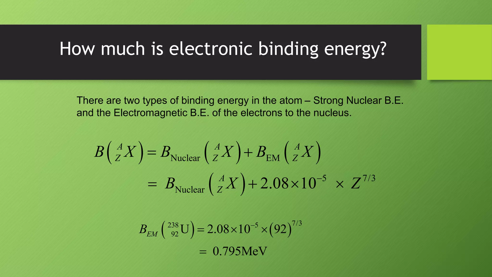 How much is electronic binding energy?
There are two types of binding energy in the atom – Strong Nuclear B.E.
and the Electromagnetic B.E. of the electrons to the nucleus.
     
 
Nuclear EM
5 7/3
Nuclear 2.08 10
A A A
Z Z Z
A
Z
B X B X B X
B X Z

 
   
   
7/3
238 5
92 U 2.08 10 92
0.795MeV
EM
B 
  

 