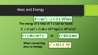 2 8
; 3 x 10 m/s
E mc c
 
Mass and Energy
The energy of a mass of 1 u can be found:
E = (1 u)c2 = (1.66 x 10-27 kg)(3 x 108 m/s)2
E = 1.49 x 10-10 J Or E = 931.5 MeV
When converting
amu to energy:
2 MeV
u
931.5
c 
 