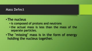 Mass Defect
•The nucleus
• is composed of protons and neutrons
• the actual mass is less than the mass of the
separate particles.
•The "missing" mass is in the form of energy
holding the nucleus together.
 