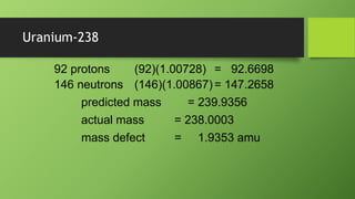 Uranium-238
(92)(1.00728) = 92.6698
(146)(1.00867)= 147.2658
92 protons
146 neutrons
predicted mass = 239.9356
actual mass = 238.0003
mass defect = 1.9353 amu
 