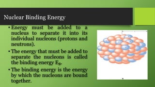 Nuclear Binding Energy
• Energy must be added to a
nucleus to separate it into its
individual nucleons (protons and
neutrons).
• The energy that must be added to
separate the nucleons is called
the binding energy EB.
• The binding energy is the energy
by which the nucleons are bound
together.
 