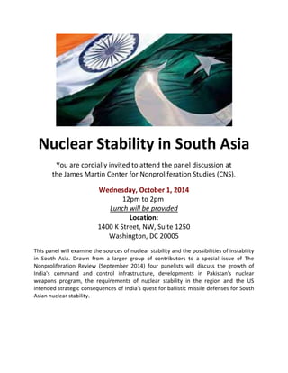Nuclear Stability in South Asia 
You are cordially invited to attend the panel discussion at 
the James Martin Center for Nonproliferation Studies (CNS). 
Wednesday, October 1, 2014 
12pm to 2pm 
Lunch will be provided 
Location: 
1400 K Street, NW, Suite 1250 
Washington, DC 20005 
This panel will examine the sources of nuclear stability and the possibilities of instability 
in South Asia. Drawn from a larger group of contributors to a special issue of The 
Nonproliferation Review (September 2014) four panelists will discuss the growth of 
India's command and control infrastructure, developments in Pakistan's nuclear 
weapons program, the requirements of nuclear stability in the region and the US 
intended strategic consequences of India's quest for ballistic missile defenses for South 
Asian nuclear stability. 
 