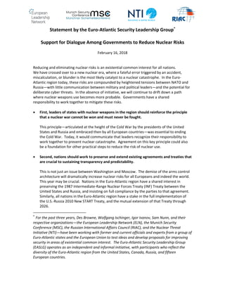 Statement by the Euro-Atlantic Security Leadership Group*
Support for Dialogue Among Governments to Reduce Nuclear Risks
February 16, 2018
Reducing and eliminating nuclear risks is an existential common interest for all nations.
We have crossed over to a new nuclear era, where a fateful error triggered by an accident,
miscalculation, or blunder is the most likely catalyst to a nuclear catastrophe. In the Euro-
Atlantic region today, these risks are compounded by heightened tensions between NATO and
Russia—with little communication between military and political leaders—and the potential for
deliberate cyber threats. In the absence of initiative, we will continue to drift down a path
where nuclear weapons use becomes more probable. Governments have a shared
responsibility to work together to mitigate these risks.
 First, leaders of states with nuclear weapons in the region should reinforce the principle
that a nuclear war cannot be won and must never be fought.
This principle—articulated at the height of the Cold War by the presidents of the United
States and Russia and embraced then by all European countries—was essential to ending
the Cold War. Today, it would communicate that leaders recognize their responsibility to
work together to prevent nuclear catastrophe. Agreement on this key principle could also
be a foundation for other practical steps to reduce the risk of nuclear use.
 Second, nations should work to preserve and extend existing agreements and treaties that
are crucial to sustaining transparency and predictability.
This is not just an issue between Washington and Moscow. The demise of the arms control
architecture will dramatically increase nuclear risks for all Europeans and indeed the world.
This year may be crucial. Nations in the Euro-Atlantic region have a shared interest in
preserving the 1987 Intermediate-Range Nuclear Forces Treaty (INF) Treaty between the
United States and Russia, and insisting on full compliance by the parties to that agreement.
Similarly, all nations in the Euro-Atlantic region have a stake in the full implementation of
the U.S.-Russia 2010 New START Treaty, and the mutual extension of that Treaty through
2026.
*
For the past three years, Des Browne, Wolfgang Ischinger, Igor Ivanov, Sam Nunn, and their
respective organizations—the European Leadership Network (ELN), the Munich Security
Conference (MSC), the Russian International Affairs Council (RIAC), and the Nuclear Threat
Initiative (NTI)—have been working with former and current officials and experts from a group of
Euro-Atlantic states and the European Union to test ideas and develop proposals for improving
security in areas of existential common interest. The Euro-Atlantic Security Leadership Group
(EASLG) operates as an independent and informal initiative, with participants who reflect the
diversity of the Euro-Atlantic region from the United States, Canada, Russia, and fifteen
European countries.
 