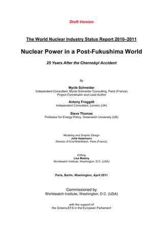 Draft Version
                                       !

 The World Nuclear Industry Status Report 2010–2011

Nuclear Power in a Post-Fukushima World
            25 Years After the Chernobyl Accident



                                     By

                            Mycle Schneider
     Independent Consultant, Mycle Schneider Consulting, Paris (France)
                   Project Coordinator and Lead Author

                             Antony Froggatt
                   Independent Consultant, London (UK)

                              Steve Thomas
           Professor for Energy Policy, Greenwich University (UK)




                         Modeling and Graphic Design
                                Julie Hazemann
                   Director of EnerWebWatch, Paris (France)




                                    Editing
                                 Lisa Mastny
                 Worldwatch Institute, Washington, D.C. (USA)




                   Paris, Berlin, Washington, April 2011



                           Commissioned by
           Worldwatch Institute, Washington, D.C. (USA)

                            with the support of
                the Greens-EFA in the European Parliament
 