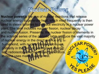 Nuclear power is the use of nuclear reactions that release
nuclear energy to generate heat, which most frequently is then
used in steam turbines to produce electricity in a nuclear power
plant. The term includes nuclear fission, nuclear decay
and nuclear fusion. Presently, the nuclear fission of elements in
the actinide series of the periodic table produce the vast majority
of nuclear energy in the direct service of
humankind, with nuclear decay processes,
primarily in the form of geothermal energy,
and radioisotope thermoelectric generators,
in niche uses making up the rest.
 