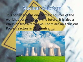 It is considered as one of main sources of the
world’s energy needs in the future. It Is also a
emission free alternative. There are 440 Nuclear
Power reactors in 31 country.
 