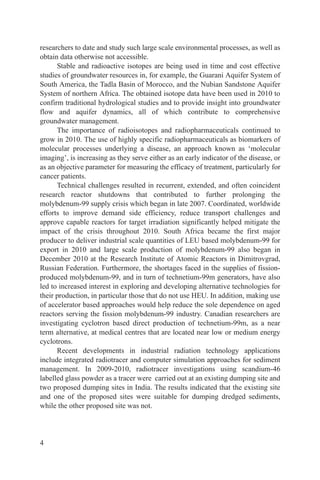 researchers to date and study such large scale environmental processes, as well as
obtain data otherwise not accessible.
      Stable and radioactive isotopes are being used in time and cost effective
studies of groundwater resources in, for example, the Guarani Aquifer System of
South America, the Tadla Basin of Morocco, and the Nubian Sandstone Aquifer
System of northern Africa. The obtained isotope data have been used in 2010 to
confirm traditional hydrological studies and to provide insight into groundwater
flow and aquifer dynamics, all of which contribute to comprehensive
groundwater management.
      The importance of radioisotopes and radiopharmaceuticals continued to
grow in 2010. The use of highly specific radiopharmaceuticals as biomarkers of
molecular processes underlying a disease, an approach known as ‘molecular
imaging’, is increasing as they serve either as an early indicator of the disease, or
as an objective parameter for measuring the efficacy of treatment, particularly for
cancer patients.
      Technical challenges resulted in recurrent, extended, and often coincident
research reactor shutdowns that contributed to further prolonging the
molybdenum-99 supply crisis which began in late 2007. Coordinated, worldwide
efforts to improve demand side efficiency, reduce transport challenges and
approve capable reactors for target irradiation significantly helped mitigate the
impact of the crisis throughout 2010. South Africa became the first major
producer to deliver industrial scale quantities of LEU based molybdenum-99 for
export in 2010 and large scale production of molybdenum-99 also began in
December 2010 at the Research Institute of Atomic Reactors in Dimitrovgrad,
Russian Federation. Furthermore, the shortages faced in the supplies of fission-
produced molybdenum-99, and in turn of technetium-99m generators, have also
led to increased interest in exploring and developing alternative technologies for
their production, in particular those that do not use HEU. In addition, making use
of accelerator based approaches would help reduce the sole dependence on aged
reactors serving the fission molybdenum-99 industry. Canadian researchers are
investigating cyclotron based direct production of technetium-99m, as a near
term alternative, at medical centres that are located near low or medium energy
cyclotrons.
      Recent developments in industrial radiation technology applications
include integrated radiotracer and computer simulation approaches for sediment
management. In 2009-2010, radiotracer investigations using scandium-46
labelled glass powder as a tracer were carried out at an existing dumping site and
two proposed dumping sites in India. The results indicated that the existing site
and one of the proposed sites were suitable for dumping dredged sediments,
while the other proposed site was not.




4
 