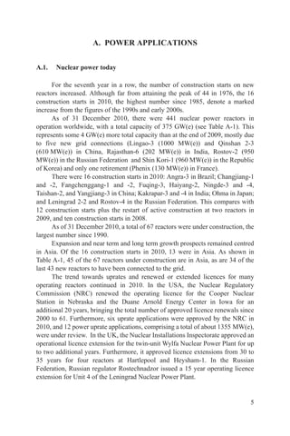A. POWER APPLICATIONS


A.1.   Nuclear power today

      For the seventh year in a row, the number of construction starts on new
reactors increased. Although far from attaining the peak of 44 in 1976, the 16
construction starts in 2010, the highest number since 1985, denote a marked
increase from the figures of the 1990s and early 2000s.
      As of 31 December 2010, there were 441 nuclear power reactors in
operation worldwide, with a total capacity of 375 GW(e) (see Table A-1). This
represents some 4 GW(e) more total capacity than at the end of 2009, mostly due
to five new grid connections (Lingao-3 (1000 MW(e)) and Qinshan 2-3
(610 MW(e)) in China, Rajasthan-6 (202 MW(e)) in India, Rostov-2 (950
MW(e)) in the Russian Federation and Shin Kori-1 (960 MW(e)) in the Republic
of Korea) and only one retirement (Phenix (130 MW(e)) in France).
      There were 16 construction starts in 2010: Angra-3 in Brazil; Changjiang-1
and -2, Fangchenggang-1 and -2, Fuqing-3, Haiyang-2, Ningde-3 and -4,
Taishan-2, and Yangjiang-3 in China; Kakrapar-3 and -4 in India; Ohma in Japan;
and Leningrad 2-2 and Rostov-4 in the Russian Federation. This compares with
12 construction starts plus the restart of active construction at two reactors in
2009, and ten construction starts in 2008.
      As of 31 December 2010, a total of 67 reactors were under construction, the
largest number since 1990.
      Expansion and near term and long term growth prospects remained centred
in Asia. Of the 16 construction starts in 2010, 13 were in Asia. As shown in
Table A-1, 45 of the 67 reactors under construction are in Asia, as are 34 of the
last 43 new reactors to have been connected to the grid.
      The trend towards uprates and renewed or extended licences for many
operating reactors continued in 2010. In the USA, the Nuclear Regulatory
Commission (NRC) renewed the operating licence for the Cooper Nuclear
Station in Nebraska and the Duane Arnold Energy Center in Iowa for an
additional 20 years, bringing the total number of approved licence renewals since
2000 to 61. Furthermore, six uprate applications were approved by the NRC in
2010, and 12 power uprate applications, comprising a total of about 1355 MW(e),
were under review. In the UK, the Nuclear Installations Inspectorate approved an
operational licence extension for the twin-unit Wylfa Nuclear Power Plant for up
to two additional years. Furthermore, it approved licence extensions from 30 to
35 years for four reactors at Hartlepool and Heysham-1. In the Russian
Federation, Russian regulator Rostechnadzor issued a 15 year operating licence
extension for Unit 4 of the Leningrad Nuclear Power Plant.


                                                                               5
 