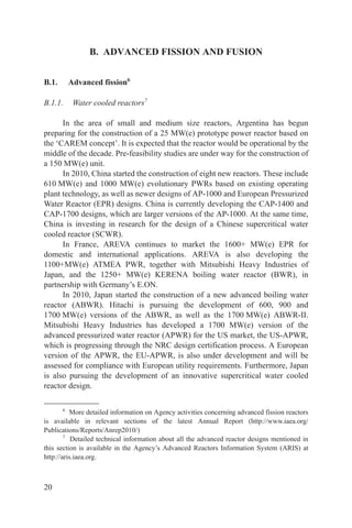 B. ADVANCED FISSION AND FUSION


B.1.       Advanced fission6

B.1.1.      Water cooled reactors7

      In the area of small and medium size reactors, Argentina has begun
preparing for the construction of a 25 MW(e) prototype power reactor based on
the ‘CAREM concept’. It is expected that the reactor would be operational by the
middle of the decade. Pre-feasibility studies are under way for the construction of
a 150 MW(e) unit.
      In 2010, China started the construction of eight new reactors. These include
610 MW(e) and 1000 MW(e) evolutionary PWRs based on existing operating
plant technology, as well as newer designs of AP-1000 and European Pressurized
Water Reactor (EPR) designs. China is currently developing the CAP-1400 and
CAP-1700 designs, which are larger versions of the AP-1000. At the same time,
China is investing in research for the design of a Chinese supercritical water
cooled reactor (SCWR).
      In France, AREVA continues to market the 1600+ MW(e) EPR for
domestic and international applications. AREVA is also developing the
1100+MW(e) ATMEA PWR, together with Mitsubishi Heavy Industries of
Japan, and the 1250+ MW(e) KERENA boiling water reactor (BWR), in
partnership with Germany’s E.ON.
      In 2010, Japan started the construction of a new advanced boiling water
reactor (ABWR). Hitachi is pursuing the development of 600, 900 and
1700 MW(e) versions of the ABWR, as well as the 1700 MW(e) ABWR-II.
Mitsubishi Heavy Industries has developed a 1700 MW(e) version of the
advanced pressurized water reactor (APWR) for the US market, the US-APWR,
which is progressing through the NRC design certification process. A European
version of the APWR, the EU-APWR, is also under development and will be
assessed for compliance with European utility requirements. Furthermore, Japan
is also pursuing the development of an innovative supercritical water cooled
reactor design.

       6
          More detailed information on Agency activities concerning advanced fission reactors
is available in relevant sections of the latest Annual Report (http://www.iaea.org/
Publications/Reports/Anrep2010/)
        7
           Detailed technical information about all the advanced reactor designs mentioned in
this section is available in the Agency’s Advanced Reactors Information System (ARIS) at
http://aris.iaea.org.



20
 