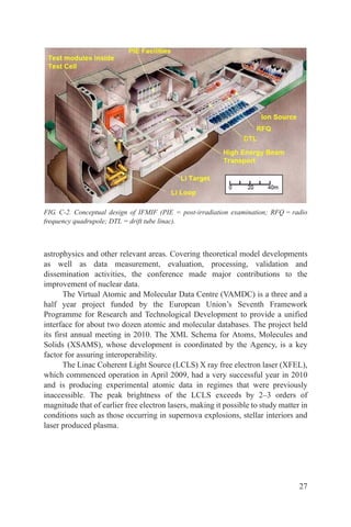 FIG. C-2. Conceptual design of IFMIF (PIE = post-irradiation examination; RFQ = radio
frequency quadrupole; DTL = drift tube linac).



astrophysics and other relevant areas. Covering theoretical model developments
as well as data measurement, evaluation, processing, validation and
dissemination activities, the conference made major contributions to the
improvement of nuclear data.
       The Virtual Atomic and Molecular Data Centre (VAMDC) is a three and a
half year project funded by the European Union’s Seventh Framework
Programme for Research and Technological Development to provide a unified
interface for about two dozen atomic and molecular databases. The project held
its first annual meeting in 2010. The XML Schema for Atoms, Molecules and
Solids (XSAMS), whose development is coordinated by the Agency, is a key
factor for assuring interoperability.
       The Linac Coherent Light Source (LCLS) X ray free electron laser (XFEL),
which commenced operation in April 2009, had a very successful year in 2010
and is producing experimental atomic data in regimes that were previously
inaccessible. The peak brightness of the LCLS exceeds by 2–3 orders of
magnitude that of earlier free electron lasers, making it possible to study matter in
conditions such as those occurring in supernova explosions, stellar interiors and
laser produced plasma.




                                                                                  27
 