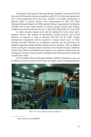 According to the Agency’s Research Reactor Database9, at the end of 2010
there were 249 research reactors around the world; 237 of which were operational
and 12 had temporarily been shut down. Another 5 are under construction or
planned. Only 2 research reactors were commissioned in 2010: the China
Advanced Research Reactor (CARR) and the Chinese Experimental Fast Reactor
(CEFR), both at the China Institute of Atomic Energy (CIAE) near Beijing.
CARR went critical for the first time on 13 May 2010 and CEFR on 21 July 2010.
       As older research reactors retire and are replaced by fewer, more multi-
purpose reactors, the number of operational research reactors and critical
facilities is expected to drop to between 100 and 150 by 2020. Greater
international cooperation will be required to ensure broad access to these
facilities and their efficient use. Cooperative networks are also proving to be
helpful to upgrade existing facilities and develop new facilities. Thus, in addition
to the existing five research reactor coalitions in the Eastern Europe, Caribbean,
Central Asia, Baltic and Mediterranean regions, new coalitions and networks are
envisaged to increase research reactor operations and utilization and to make the
reactors truly viable.
       The US Global Threat Reduction Initiative (GTRI) continued to carry out
its efforts to convert research reactor fuel, and targets used in isotope production




                        FIG. D-2. China Advanced Research Reactor.


     9
         http://nucleus.iaea.org/RRDB/.



                                                                                 31
 