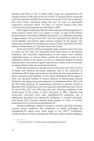 facilities, from HEU to LEU. In 2009, GTRI’s scope was expanded from 129
research reactors to 200, and, by the end of 2010, 72 research reactors around the
world that operated with HEU fuel had been converted to LEU fuel or had been
shut down before conversion during the over 30 years of international
cooperation conversion efforts. Of these, 33 research reactors have been
converted since the programme was intensified in 2004.
       IAEA support continued to Member States and international programmes to
return research reactor fuel to its country of origin. As part of the Russian
Research Reactor Fuel Return (RRRFR) programme, five shipments amounting
to approximately 109 kg of fresh HEU fuel were repatriated from Belarus, the
Czech Republic and Ukraine under contracts arranged by the Agency. The
Agency also assisted in the repatriation of around 376 kg of spent HEU fuel from
Belarus, Poland, Serbia (13.2 kg from Vinča) and Ukraine.
       At the end of 2010, 2500 kg of degraded, spent, research reactor fuel, most
of which was LEU fuel, was transported from Vinča, Serbia, to the Russian
Federation. The successful implementation of this largest value technical
cooperation project in Agency history marked the cumulative result of the
collaborative efforts of the Agency, as well as a significant number of external
financial donors and technical support organizations. Further work will continue
to support efforts to fully decommission the facility.
       South Africa continues to lead the way for conversion (from HEU to LEU)
of targets and chemical processing equipment used in the production of
molybdenum-99 for large scale producers, becoming the first major producer to
deliver industrial scale quantities of LEU based molybdenum-99 for export in
2010. The Research Institute of Atomic Reactors in Dimitrovgrad, Russian
Federation, also began large-scale production of molybdenum-99 in 2010, with
the first batch (meeting all requirements) delivered to partners abroad in
December 2010. Production levels were expected to reach 800 curies per week by
the end of May 2011 and 2500 curies per week following completion of the
second phase of the project in 2012. Previously in 2002, Argentina had
successfully converted small scale molybdenum-99 production and it
subsequently developed and exported this technology to Australia and Egypt.
Also during 2010, Australia reported steady progress in efforts to increase
production of LEU fission based molybdenum-99.
       Technical challenges resulted in recurrent, extended, and often coincident
research reactor shutdowns that contributed to further prolonging the
molybdenum-99 supply crisis which began in late 200710. Coordinated,
worldwide efforts to improve demand side efficiency, reduce transport challenges


     10
          See also Section I.1 on radioisotopes and radiopharmaceuticals.



32
 