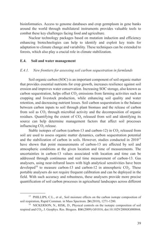bioinformatics. Access to genome databases and crop germplasm in gene banks
around the world through multilateral instruments provides valuable tools to
combat these key challenges facing food and agriculture.
      Nuclear technology packages based on mutation induction and efficiency
enhancing biotechnologies can help to identify and exploit key traits for
adaptation to climate change and variability. These techniques can be extended to
forests, which also play a crucial role in climate stabilization.

E.4.        Soil and water management

E.4.1.       New frontiers for assessing soil carbon sequestration in farmlands

       Soil organic carbon (SOC) is an important component of soil organic matter
that provides essential nutrients for crop growth, increases resilience against soil
erosion and improves water conservation. Increasing SOC storage, also known as
carbon sequestration, helps offset CO2 emissions from farming activities such as
cropping and livestock production, while enhancing soil quality and water
retention, and decreasing nutrient losses. Soil carbon sequestration is the balance
between carbon inputs to soil through plant biomass and the release of carbon
from soil as CO2 through microbial activity and the decomposition of organic
residues. Quantifying the extent of CO2 released from soil and identifying its
source can help determine management factors that affect soil processes
influencing CO2 release.
       Stable isotopes of carbon (carbon-13 and carbon-12) in CO2 released from
soil are used to assess organic matter dynamics, carbon sequestration potential
and the stabilization of carbon in soils. However, studies conducted in 201015
have shown that point measurements of carbon-13 are affected by soil and
atmospheric conditions at the given location and time of measurements. The
uncertainties in carbon-13 values associated with location and time can be
addressed through continuous and real time measurement of carbon-13. Gas
analysers, using near-infrared lasers with high analytical sensitivities have been
developed16 to measure carbon-13 and carbon-12 in atmospheric CO2. These
portable analysers do not require frequent calibration and can be deployed in the
field. With such accuracy and robustness, these analysers provide more precise
quantification of soil carbon processes in agricultural landscapes across different


       15
           PHILLIPS, C.L., et al., Soil moisture effects on the carbon isotope composition of
soil respiration, Rapid Commun. in Mass Spectrom. 24 (2010), 1271-1280.
        16
           NICKERSON, N., RISK, D., Physical controls on the isotopic composition of soil
respired and CO2, J. Geophys. Res. Biogeos. 114 (2009) G01016, doi:10.1029/2008JG000844.



                                                                                          39
 