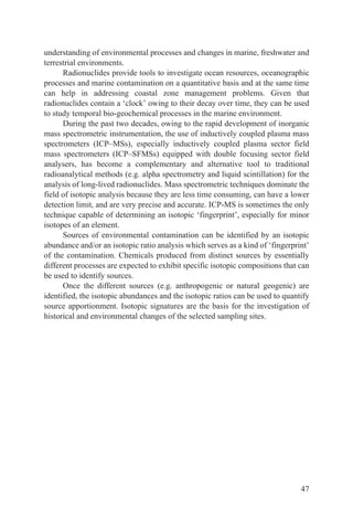 understanding of environmental processes and changes in marine, freshwater and
terrestrial environments.
      Radionuclides provide tools to investigate ocean resources, oceanographic
processes and marine contamination on a quantitative basis and at the same time
can help in addressing coastal zone management problems. Given that
radionuclides contain a ‘clock’ owing to their decay over time, they can be used
to study temporal bio-geochemical processes in the marine environment.
      During the past two decades, owing to the rapid development of inorganic
mass spectrometric instrumentation, the use of inductively coupled plasma mass
spectrometers (ICP–MSs), especially inductively coupled plasma sector field
mass spectrometers (ICP–SFMSs) equipped with double focusing sector field
analysers, has become a complementary and alternative tool to traditional
radioanalytical methods (e.g. alpha spectrometry and liquid scintillation) for the
analysis of long-lived radionuclides. Mass spectrometric techniques dominate the
field of isotopic analysis because they are less time consuming, can have a lower
detection limit, and are very precise and accurate. ICP-MS is sometimes the only
technique capable of determining an isotopic ‘fingerprint’, especially for minor
isotopes of an element.
      Sources of environmental contamination can be identified by an isotopic
abundance and/or an isotopic ratio analysis which serves as a kind of ‘fingerprint’
of the contamination. Chemicals produced from distinct sources by essentially
different processes are expected to exhibit specific isotopic compositions that can
be used to identify sources.
      Once the different sources (e.g. anthropogenic or natural geogenic) are
identified, the isotopic abundances and the isotopic ratios can be used to quantify
source apportionment. Isotopic signatures are the basis for the investigation of
historical and environmental changes of the selected sampling sites.




                                                                                47
 