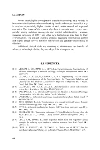 SUMMARY

       Recent technological developments in radiation oncology have resulted in
better dose distributions and reduced toxicity in selected tumour sites which may
in turn lead to potentially higher chances of local tumour control and improved
cure rates. This is one of the reasons why these treatments have become more
popular among radiation oncologists and hospital administrators. However,
increased revenues of IMRT and other new technologies may lead to their
overutilization. The clinical scientific evidence regarding local tumour control
and overall cancer survival for most tumour sites are generally inconclusive at
this time.
       Additional clinical trials are necessary to demonstrate the benefits of
advanced technologies before they are adopted for widespread use.




                                 REFERENCES
[I–1]  VIKRAM, B., COLEMAN, C.N., DEYE, J.A., Current status and future potential of
       advanced technologies in radiation oncology: challenges and resources. Oncol 23 3
       (2009) 279.
[I–2] GALVIN, J.M., EZZEL, G., EISBRUCH, A., et al., Implementing IMRT in clinical
       practice: a joint document of the American Society for Therapeutic Radiology and
       Oncology and the American Association of Physicists in Medicine, Int. J. Radiat.
       Oncol. Biol. Phys. 58 5 (2004) 1616–34.
[I–3] GALVIN, J.M.; SMITH, A.R., LALLY, B., Characterization of a multi-leaf collimator
       system, Int. J. Rad. Oncol Biol. Phys. 25 (1993) 181–92.
[I–4] SALMINEN, E., et al., International Conference on Advances in Radiation Oncology:
       Outcomes of an IAEA Meeting, Radiat. Oncol. (Submitted).
[I–5] VAN HERK, M., Different styles of image guided radiotherapy, Sem. Radiat. Oncol. 17
       4 (2007) 258–267.
[I–6] ROCK MACKIE, T., et al., Tomotherapy; a new concept for the delivery of dynamic
       conformal radiotherapy, Med. Phys. 20 6 (1993) 1709–1719.
[I–7] OTTO, K., Volumetric modulated arc therapy: IMRT in a single gantry arc, Med. Phys.
       35 1 (2008) 310.
[I–8] BOURLAND, J.D., “Stereotactic radiosurgery”, Clinical Radiation Oncology, 2nd edn
       (GUNDERSON, L.L., TEPPER, J., Eds), Elsevier Churchill Livingstone, (2007) 151
       Ch. 6.
[I–9] GIKAS, S.M., YORKE, E., Deep inspiration breath hold and respiratory gating
       strategies for reducing organ motion in radiation treatment, Sem. Rad. Oncol. 14 1
       (2004) 6575.
[I–10] CHITI, A., KRIENKO, M., GREGOIRE, V., Clinical use of PET-CT data for
       radiotherapy planning; What are we looking for? Radiat. Oncol. 96 (2010) 277–279.



66
 